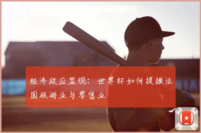 经济效应显现:世界杯如何提振法国旅游业与零售业